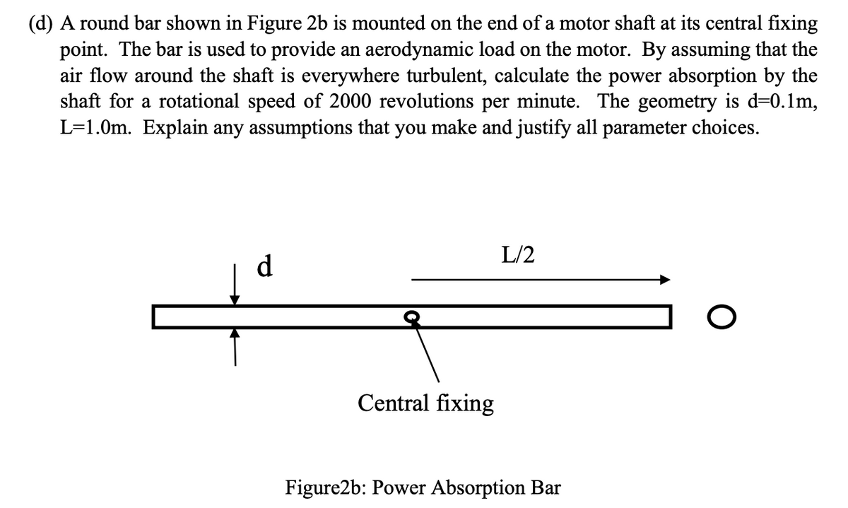 (d) A round bar shown in Figure 2b is mounted on the end of a motor shaft at its central fixing
point. The bar is used to provide an aerodynamic load on the motor. By assuming that the
air flow around the shaft is everywhere turbulent, calculate the power absorption by the
shaft for a rotational speed of 2000 revolutions per minute. The geometry is d=0.1m,
L=1.0m. Explain any assumptions that you make and justify all parameter choices.
L/2
d
O
Central fixing
Figure2b: Power Absorption Bar