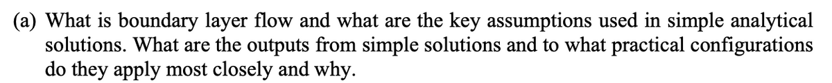 (a) What is boundary layer flow and what are the key assumptions used in simple analytical
solutions. What are the outputs from simple solutions and to what practical configurations
do they apply most closely and why.