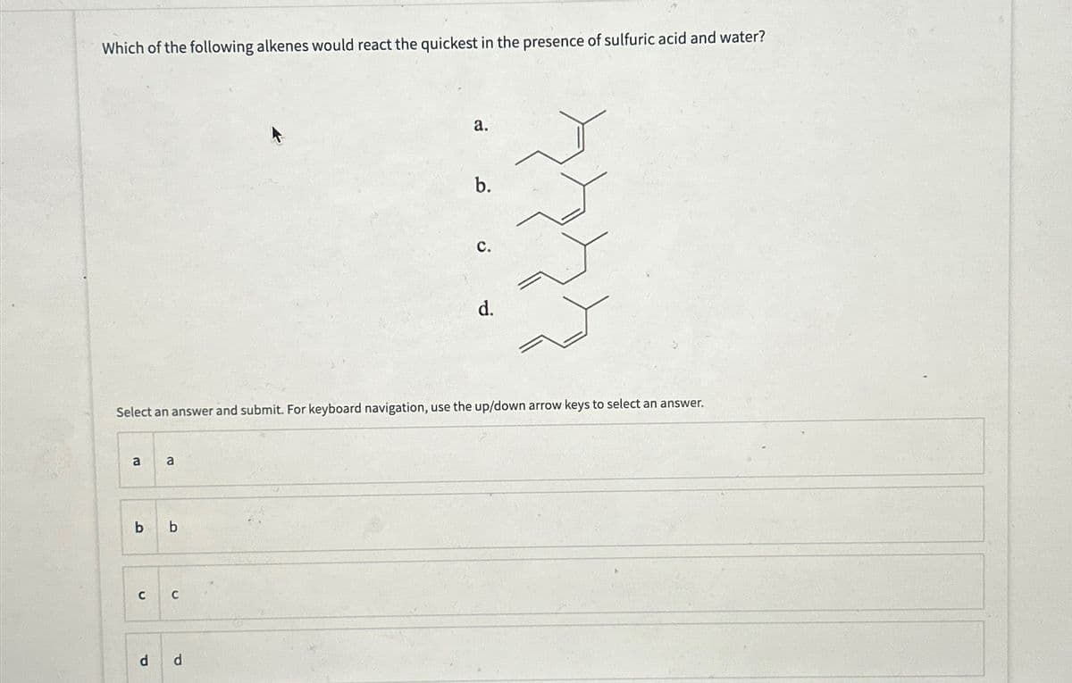 Which of the following alkenes would react the quickest in the presence of sulfuric acid and water?
a.
b.
C.
d.
Select an answer and submit. For keyboard navigation, use the up/down arrow keys to select an answer.
a
a
b b
C C
d
d