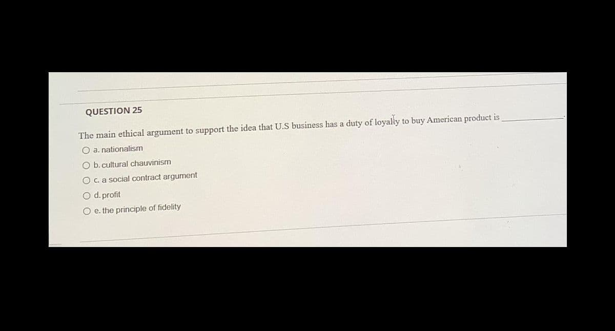 QUESTION 25
The main ethical argument to support the idea that U.S business has a duty of loyally to buy American product is
O a. nationalism
O b. cultural chauvinism
O c. a social contract argument
O d. profit
O e. the principle of fidelity