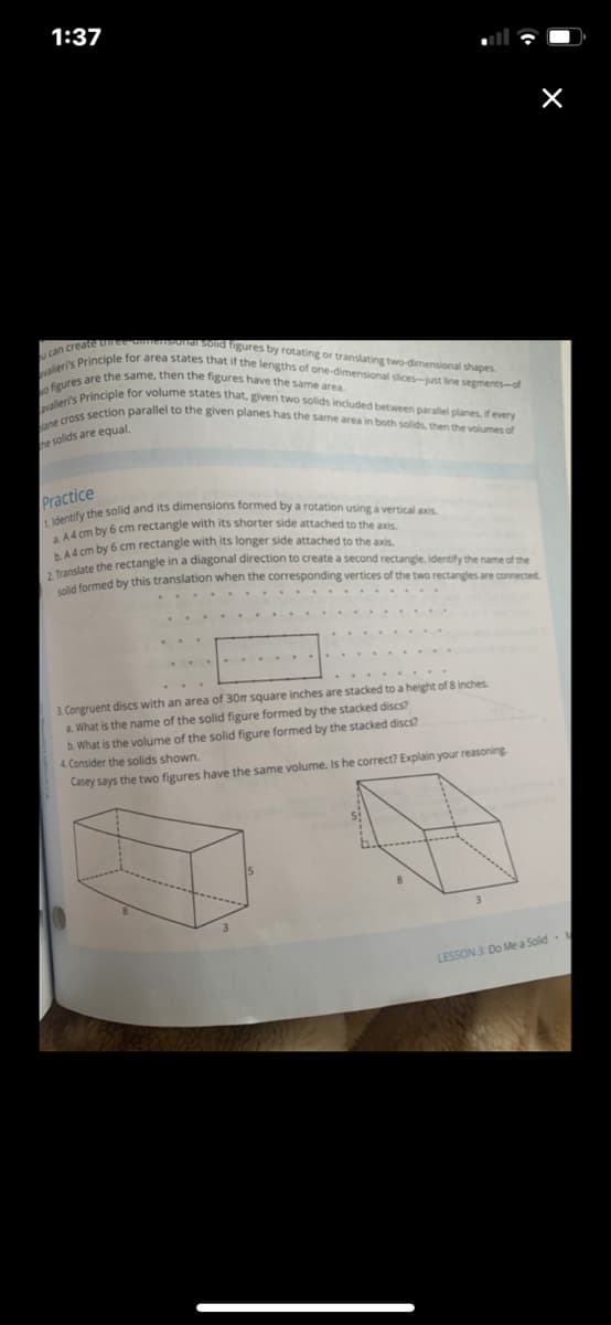 1. identify the solid and its dimensions formed by a rotation using a vertical axis.
o figures are the same, then the figures have the same area.
ane cross section parallel to the given planes has the same area in both solids, then the volumes of
valieri's Principle for volume states that, given two solids included between paralel planes, if every
valeri's Principle for area states that if the lengths of one-dimensional slices-just line segments-of
can create umee onensonaSond figures by rotating or translating two-dimensional shapes.
1:37
he solids are equal
Practice
d rm by 6 cm rectangle with its shorter side attached to the axis
44 cm by 6 cm rectangle with its longer side attached to the axis.
termed by this translation when the corresponding vertices of the two rectangles are connected.
3. Congruent discs with an area of 30m square inches are stacked to a height of 8 inches
a. What is the name of the solid figure formed by the stacked discs?
b. What is the volume of the solid figure formed by the stacked discs?
4. Consider the solids shown.
Casey says the two figures have the same volume. Is he correct? Explain your reasoning
LESSON 3: Do Me a Solid-
