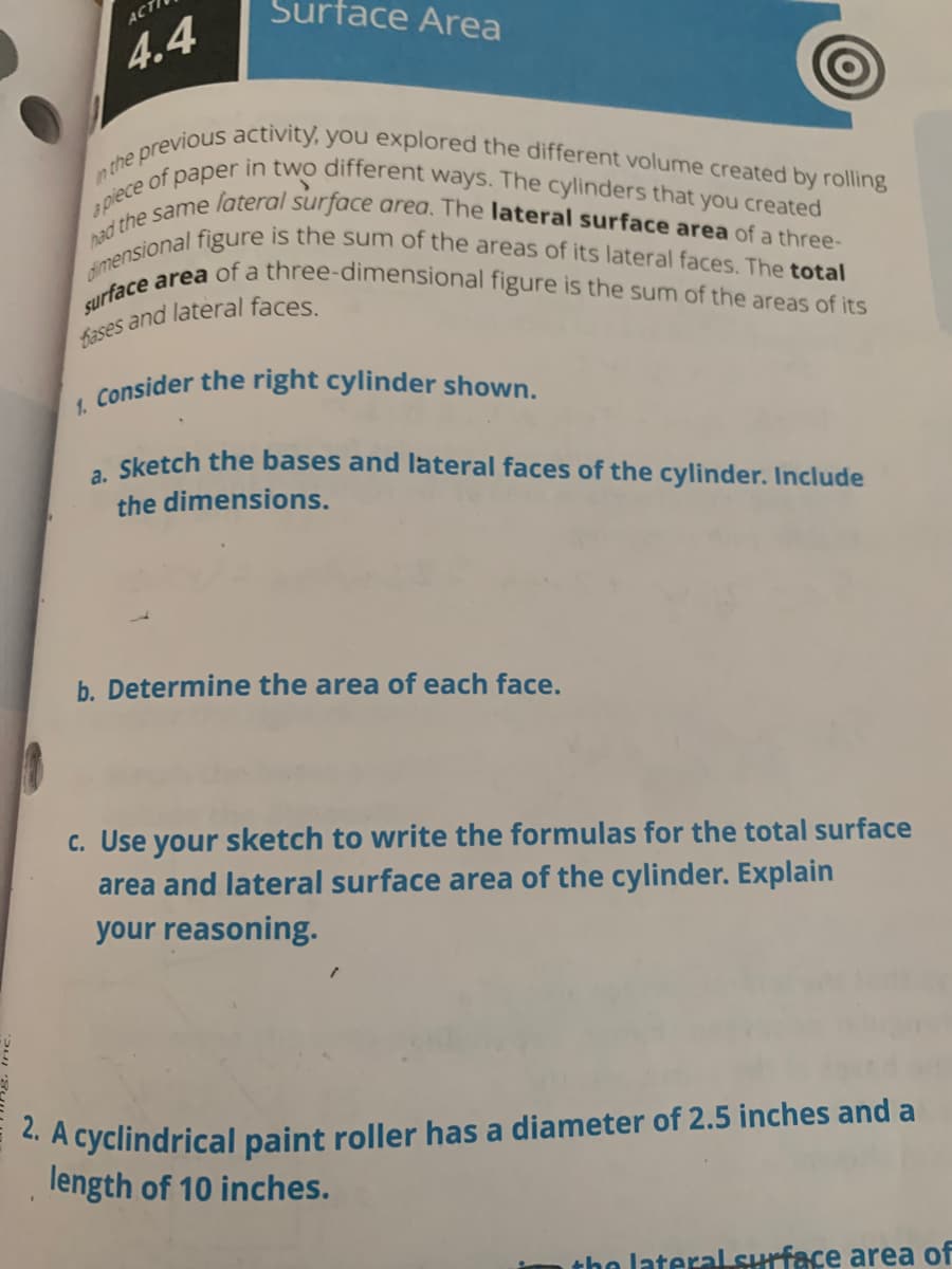 had the same lateral surface area. The lateral surface area of a three-
surface area of a three-dimensional figure is the sum of the areas of its
dimensional figure is the sum of the areas of its lateral faces. The total
n the previous activity, you explored the different volume created by rolling
Surface Area
ACT
4.4
of paper in
two different ways. The cylinders that you created
apiece
consider the right cylinder shown.
1.
sketch the bases and lateral faces of the cylinder. Include
the dimensions.
b. Determine the area of each face.
c. Use your sketch to write the formulas for the total surface
area and lateral surface area of the cylinder. Explain
your reasoning.
** A cyclindrical paint roller has a diameter of 2.5 inches and a
length of 10 inches.
the lateralSurface area of
