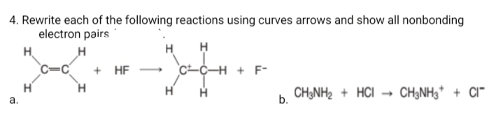 4. Rewrite each of the following reactions using curves arrows and show all nonbonding
electron pairs
H.
H
H
H
+ HF
H + F-
H H
b. CH3NH2 + HCI
CH3NH3* + CI"
а.
