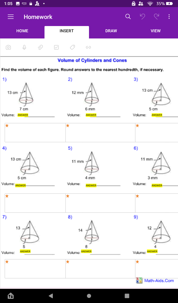 1:05 D A•
35%
Homework
НОМЕ
INSERT
DRAW
VIEW
Volume of Cylinders and Cones
Find the volume of each figure. Round answers to the nearest hundredth, if necessary.
1)
2)
3)
13 cm -
13 cm
12 mm
7 cm
6 mm
5 cm
Volume: ANSWER
Volume
ANSWER
Volume:
ANSWER
4)
5)
6)
13 cm.
11 mm-
11 mm
5 cm
4 mm
3 mm
Volume: ANSWER-
Volume:
Volume:
ANSWER-
ANSWER
7)
8)
9)
13
12
14
8.
ANSWER
Volume:
Volumg: ANSWER
Volumo: ANSWER
Math-Aids.Com
