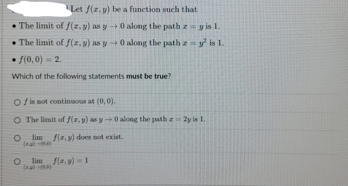 Let f(x, y) be a function such that
The limit of f(x, y) as y → 0 along the path x = y is 1.
. The limit of f(x, y) as y → 0 along the path z = y² is 1.
f(0,0) = 2.
Which of the following statements must be true?
Of is not continuous at (0, 0).
O The limit of f(x, y) as y→ 0 along the path = 2y is 1.
lim f(x, y) does not exist.
(x,y) →(0,0)
lim f(x, y) = 1
(x,y) (0,0)