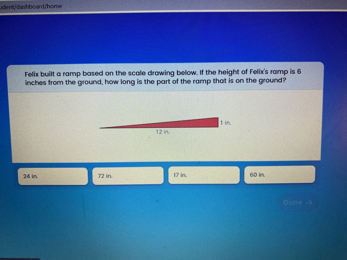 udent/dashboard/home
Felix built a ramp based on the scale drawing below. If the height of Felix's ramp is 6
inches from the ground, how long is the part of the ramp that is on the ground?
1 in.
12 in.
24 in.
72 in.
17 in.
60 in.
Done ->
