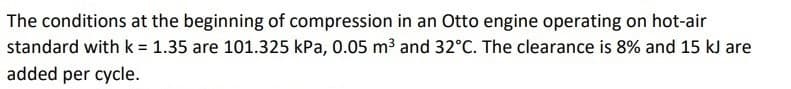 The conditions at the beginning of compression in an Otto engine operating on hot-air
standard with k = 1.35 are 101.325 kPa, 0.05 m3 and 32°C. The clearance is 8% and 15 kJ are
added per cycle.
