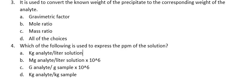 3. It is used to convert the known weight of the precipitate to the corresponding weight of the
analyte.
a. Gravimetric factor
b. Mole ratio
c. Mass ratio
d. All of the choices
4. Which of the following is used to express the ppm of the solution?
a. Kg analyte/liter solution
b. Mg analyte/liter solution x 10^6
G analyte/ g sample x 10^6
d. Kg analyte/kg sample
C.
