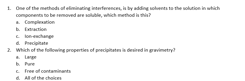 1. One of the methods of eliminating interferences, is by adding solvents to the solution in which
components to be removed are soluble, which method is this?
a. Complexation
b. Extraction
lon-exchange
d. Precipitate
С.
2. Which of the following properties of precipitates is desired in gravimetry?
a. Large
b. Pure
С.
Free of contaminants
d. All of the choices
