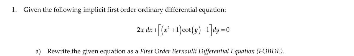 Given the following implicit first order ordinary differential equation:
+[(*+1)cot(y)-1]dy =0
2х dx
%3D
a) Rewrite the given equation as a First Order Bernoulli Differential Equation (FOBDE).
