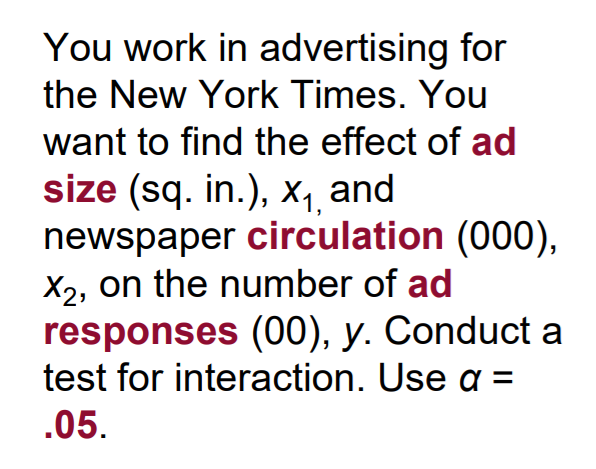 You work in advertising for
the New York Times. You
want to find the effect of ad
size (sq. in.), xX1 and
newspaper circulation (000),
X2, on the number of ad
responses (00), y. Conduct a
test for interaction. Use a =
.05.
