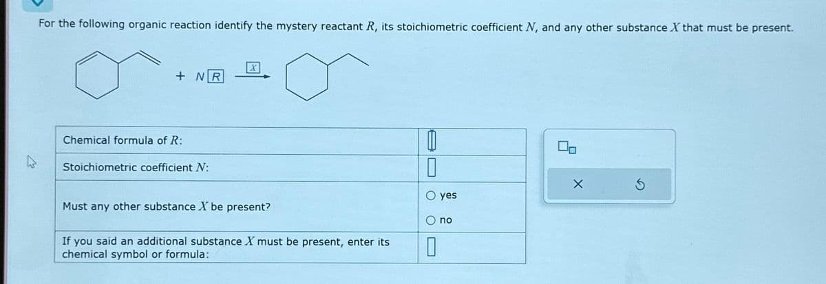 For the following organic reaction identify the mystery reactant R, its stoichiometric coefficient N, and any other substance X that must be present.
+ NR
Chemical formula of R:
Stoichiometric coefficient N:
Must any other substance X be present?
If you said an additional substance X must be present, enter its
chemical symbol or formula:
0
0
yes
O no
0
X