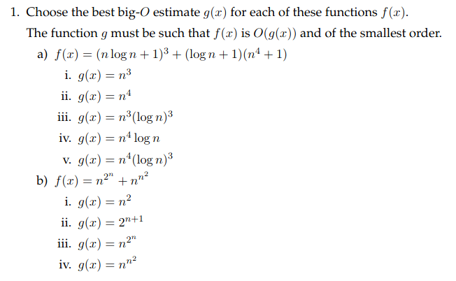 1. Choose the best big-O estimate g(x) for each of these functions f(x).
The function g must be such that f(x) is O(g(x)) and of the smallest order.
a) f(x) = (n log n+ 1)3 + (log n + 1)(nª + 1)
i. g(x) = n³
ii. g(x) = n4
iii. g(x) = n³(log n)3
iv. g(x) = n4 log n
v. g(x) = n*(log n)3
b) f(x) = n²" +n"²
i. g(x) = n?
ii. g(x) = 2"+1
iii. g(x) = n2"
%3D
iv. g(x) = nn²
