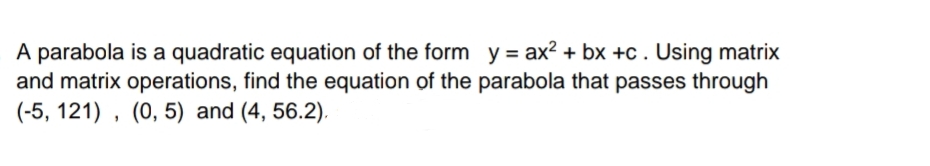 A parabola is a quadratic equation of the form y = ax? + bx +c . Using matrix
and matrix operations, find the equation of the parabola that passes through
(-5, 121) , (0, 5) and (4, 56.2).
