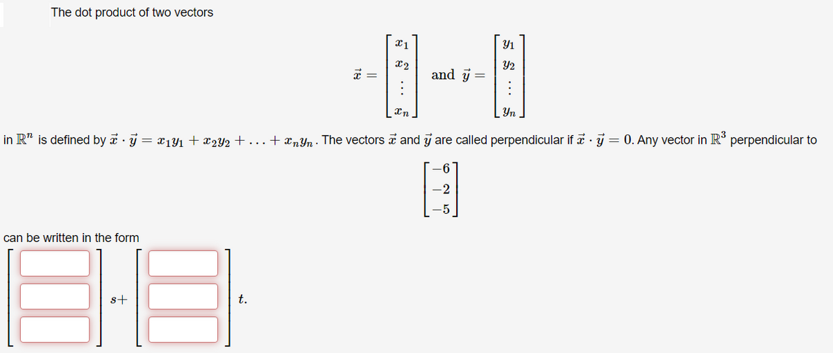 The dot product of two vectors
Y1
Y2
and y =
Yn
in R" is defined by a · j = x1yı + x2Y2 + ...+ xnYn - The vectors a and j are called perpendicular if a · j = 0. Any vector in R° perpendicular to
can be written in the form
s+
t.
E S ...
