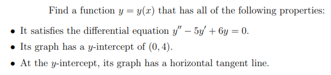 Find a function y = y(x) that has all of the following properties:
• It satisfies the differential equation y" – 5y' + 6y = 0.
• Its graph has a y-intercept of (0, 4).
• At the y-intercept, its graph has a horizontal tangent line.
