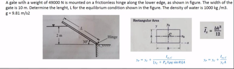 A gate with a weight of 49000 N is mounted on a frictionless hinge along the lower edge, as shown in figure. The width of the
gate is 10 m. Determine the lenght, L for the equilibrium condition shown in the figure. The density of water is 1000 kg /m3.
g = 9.81 m/s2
Rectangular Area
bh"
2 m
_Hinge
12
30
Yr- Ye +
Iyc + PoMpg sin 0)]A
Yp = Yc +
YA
