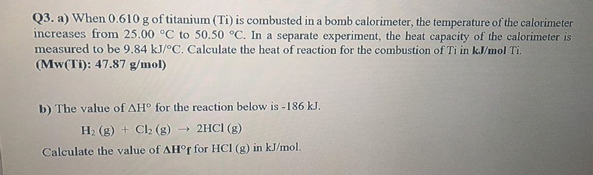 Q3. a) When 0.610 g of titanium (Ti) is combusted in a bomb calorimeter, the temperature of the calorimeter
increases from 25.00 °C to 50.50 °C. In a separate experiment, the heat capacity of the calorimeter is
measured to be 9.84 kJ/°C. Calculate the heat of reaction for the combustion of Ti in kJ/mol Ti.
(Mw(Ti): 47.87 g/mol)
b) The value of AH° for the reaction below is -186 kJ.
H2 (g) + Cl2 (g) → 2HC1 (g)
Calculate the value of AH°F for HCl (g) in kJ/mol.
