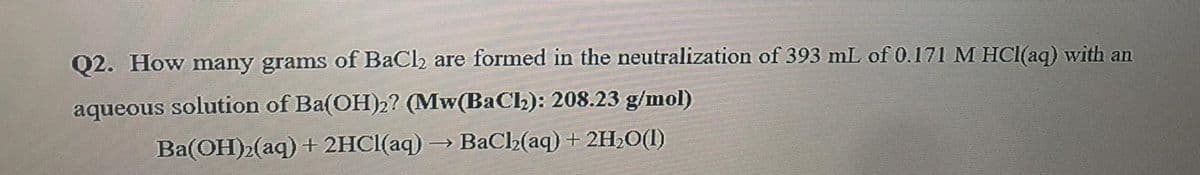 Q2. How many grams of BaCl2 are formed in the neutralization of 393 mL of 0.171 M HCI(aq) with an
aqueous solution of Ba(OH)2? (Mw(BaCl): 208.23 g/mol)
Ba(OH)»(aq) + 2HCI(aq)
BaC2(aq) + 2H2O(1)
