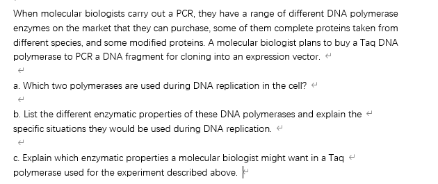 When molecular biologists carry out a PCR, they have a range of different DNA polymerase
enzymes on the market that they can purchase, some of them complete proteins taken from
different species, and some modified proteins. A molecular biologist plans to buy a Taq DNA
polymerase to PCR a DNA fragment for cloning into an expression vector. e
a. Which two polymerases are used during DNA replication in the cell? e
b. List the different enzymatic properties of these DNA polymerases and explain the e
specific situations they would be used during DNA replication. e
c. Explain which enzymatic properties a molecular biologist might want in a Taq e
polymerase used for the experiment described above.
