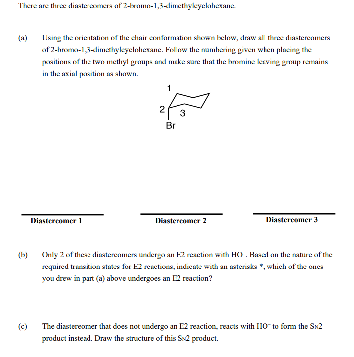 There are three diastereomers of 2-bromo-1,3-dimethylcyclohexane.
(a)
Using the orientation of the chair conformation shown below, draw all three diastereomers
of 2-bromo-1,3-dimethyleyclohexane. Follow the numbering given when placing the
positions of the two methyl groups and make sure that the bromine leaving group remains
in the axial position as shown.
1
2
3
Br
Diastereomer 1
Diastereomer 2
Diastereomer 3
(b)
Only 2 of these diastereomers undergo an E2 reaction with HO-. Based on the nature of the
required transition states for E2 reactions, indicate with an asterisks *, which of the ones
you drew in part (a) above undergoes an E2 reaction?
(c)
The diastereomer that does not undergo an E2 reaction, reacts with HO to form the SN2
product instead. Draw the structure of this SN2 product.
