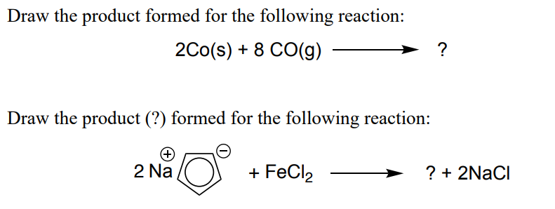 Draw the product formed for the following reaction:
2Co(s) + 8 CO(g)
?
Draw the product (?) formed for the following reaction:
2 Na
+ FeCl2
? + 2NACI
