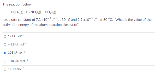 The reaction below:
N2O5(g) → 2NO2(g) + ½O2 (g)
has a rate constant of 7.3 x10-5 s-1 at 30 °C and 2.9 x10-3 s-1 at 60 °C. What is the value of the
activation energy of the above reaction closest to?
12 kJ mol-1
-1.8 kJ mol-1
103 kJ mol-1
-103 kJ mol-1
O 1.8 kJ mol-1
