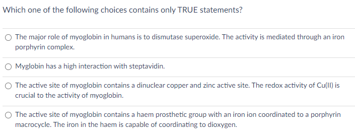 Which one of the following choices contains only TRUE statements?
O The major role of myoglobin in humans is to dismutase superoxide. The activity is mediated through an iron
porphyrin complex.
Myglobin has a high interaction with steptavidin.
O The active site of myoglobin contains a dinuclear copper and zinc active site. The redox activity of Cu(II) is
crucial to the activity of myoglobin.
The active site of myoglobin contains a haem prosthetic group with an iron ion coordinated to a porphyrin
macrocycle. The iron in the haem is capable of coordinating to dioxygen.
