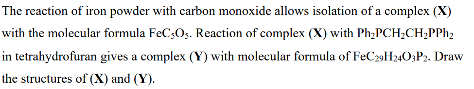 The reaction of iron powder with carbon monoxide allows isolation of a complex (X)
with the molecular formula FeCsO5. Reaction of complex (X) with Ph,PCH2CH2PPH2
in tetrahydrofuran gives a complex (Y) with molecular formula of FeC29H24O3P2. Draw
the structures of (X) and (Y).
