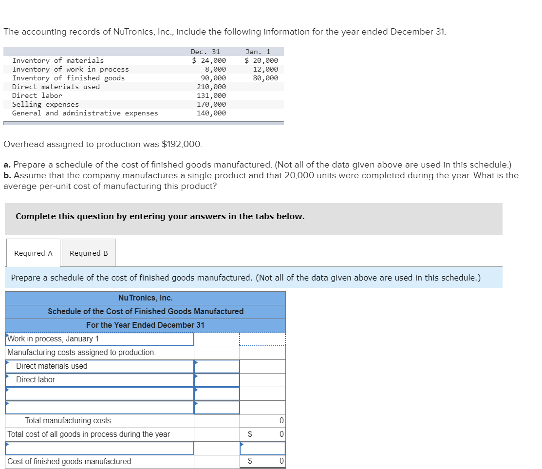 The accounting records of NuTronics, Inc., include the following information for the year ended December 31.
Dec. 31
$ 24,000
8,000
90,000
210,000
131,000
170,000
140,000
Inventory of materials
Inventory of work in process
Inventory of finished goods
Direct materials used
Direct labor
Selling expenses
General and administrative expenses
Overhead assigned to production was $192,000.
a. Prepare a schedule of the cost of finished goods manufactured. (Not all of the data given above are used in this schedule.)
b. Assume that the company manufactures a single product and that 20,000 units were completed during the year. What is the
average per-unit cost of manufacturing this product?
Complete this question by entering your answers in the tabs below.
Required A Required B
Jan. 1
$ 20,000
12,000
80,000
Prepare a schedule of the cost of finished goods manufactured. (Not all of the data given above are used in this schedule.)
Nu Tronics, Inc.
Schedule of the Cost of Finished Goods Manufactured
For the Year Ended December 31
Work in process, January 1
Manufacturing costs assigned to production:
Direct materials used
Direct labor
Total manufacturing costs
Total cost of all goods in process during the year
Cost of finished goods manufactured
$
$
0
0
0