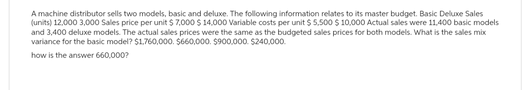 A machine distributor sells two models, basic and deluxe. The following information relates to its master budget. Basic Deluxe Sales
(units) 12,000 3,000 Sales price per unit $ 7,000 $ 14,000 Variable costs per unit $ 5,500 $10,000 Actual sales were 11,400 basic models
and 3,400 deluxe models. The actual sales prices were the same as the budgeted sales prices for both models. What is the sales mix
variance for the basic model? $1,760,000. $660,000. $900,000. $240,000.
how is the answer 660,000?