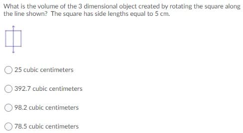 What is the volume of the 3 dimensional object created by rotating the square along
the line shown? The square has side lengths equal to 5 cm.
25 cubic centimeters
392.7 cubic centimeters
98.2 cubic centimeters
78.5 cubic centimeters
