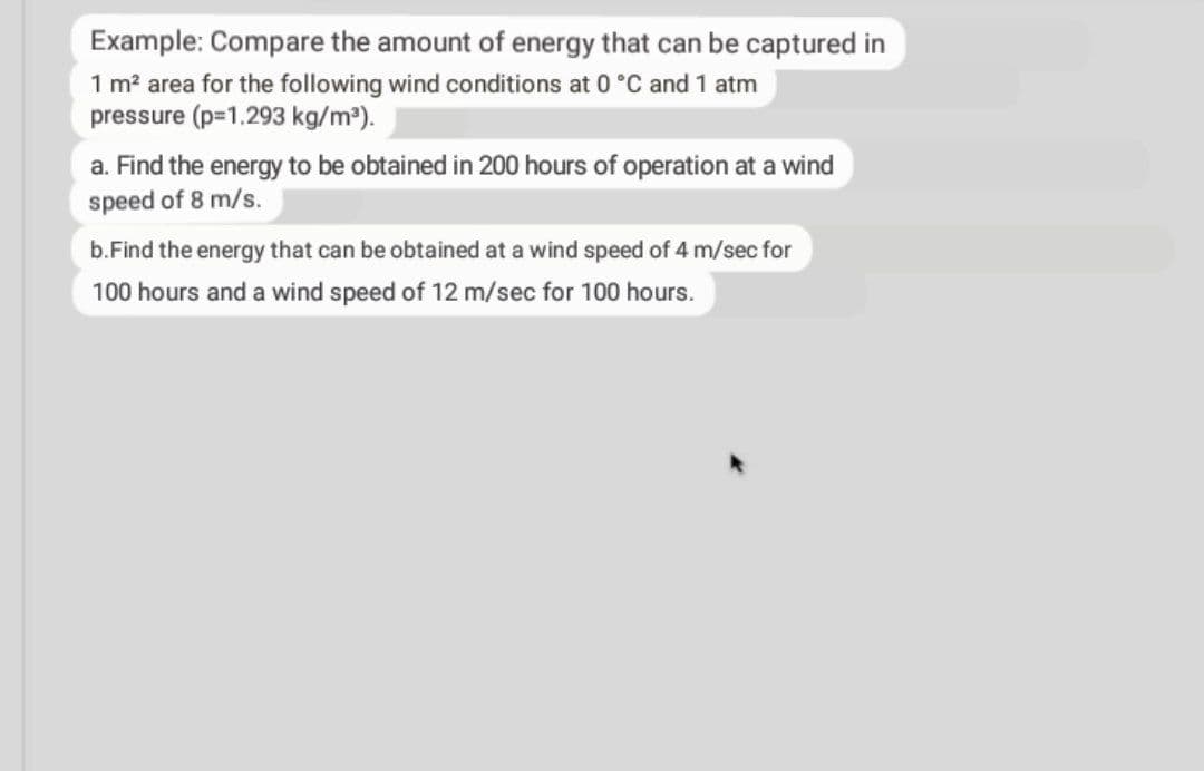 Example: Compare the amount of energy that can be captured in
1 m? area for the following wind conditions at 0 °C and 1 atm
pressure (p=1.293 kg/m³).
a. Find the energy to be obtained in 200 hours of operation at a wind
speed of 8 m/s.
b.Find the energy that can be obtained at a wind speed of 4 m/sec for
100 hours and a wind speed of 12 m/sec for 100 hours.
