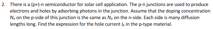 2. There is a (p+)-n semiconductor for solar cell application. The p-n junctions are used to produce
electrons and holes by adsorbing photons in the junction. Assume that the doping concentration
NA on the p-side of this junction is the same as N, on the n-side. Each side is many diffusion
lengths long. Find the expression for the hole current I, in the p-type material.
