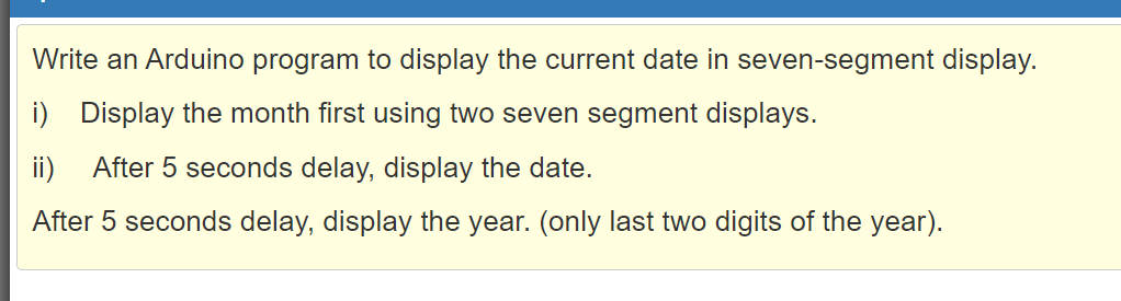 Write an Arduino program to display the current date in seven-segment display.
Display the month first using two seven segment displays.
ii)
After 5 seconds delay, display the date.
After 5 seconds delay, display the year. (only last two digits of the year).
