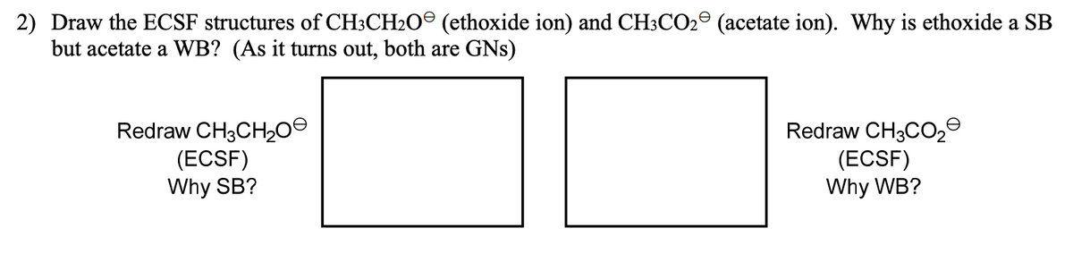 2) Draw the ECSF structures of CH3CH20° (ethoxide ion) and CH3CO2° (acetate ion). Why is ethoxide a SB
but acetate a WB? (As it turns out, both are GNs)
Redraw CH3CH200
(ECSF)
Why SB?
Redraw CH3CO2º
(ECSF)
Why WB?
