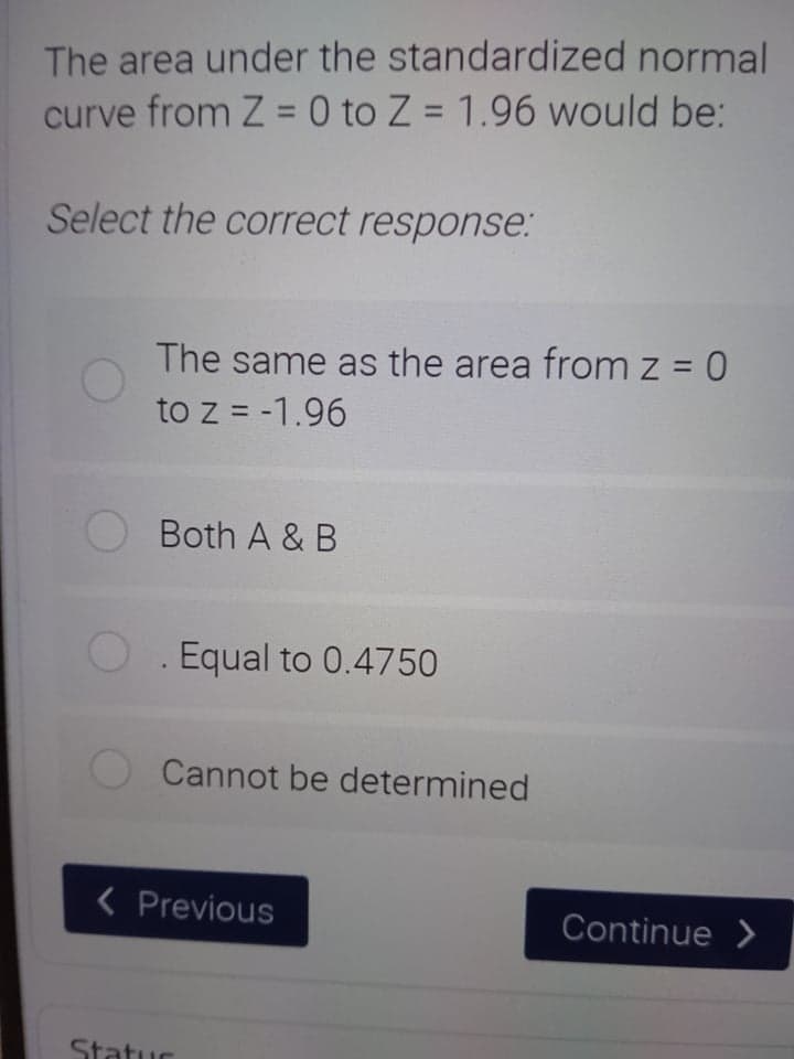 The area under the standardized normal
curve from Z = 0 to Z = 1.96 would be:
%3D
Select the correct response:
The same as the area from z = 0
to z = -1.96
Both A & B
Equal to 0.4750
Cannot be determined
< Previous
Continue >
Statur
