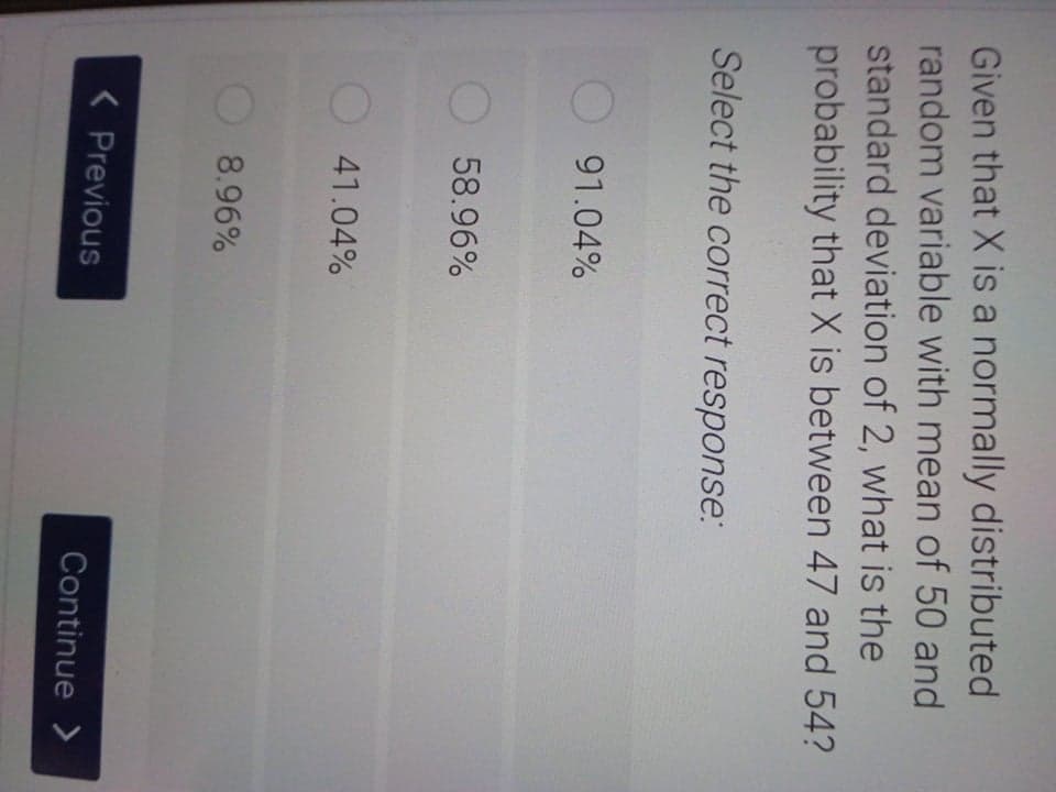 Given that X is a normally distributed
random variable with mean of 50 and
standard deviation of 2, what is the
probability that X is between 47 and 54?
Select the correct response:
91.04%
58.96%
41.04%
8.96%
< Previous
Continue >
