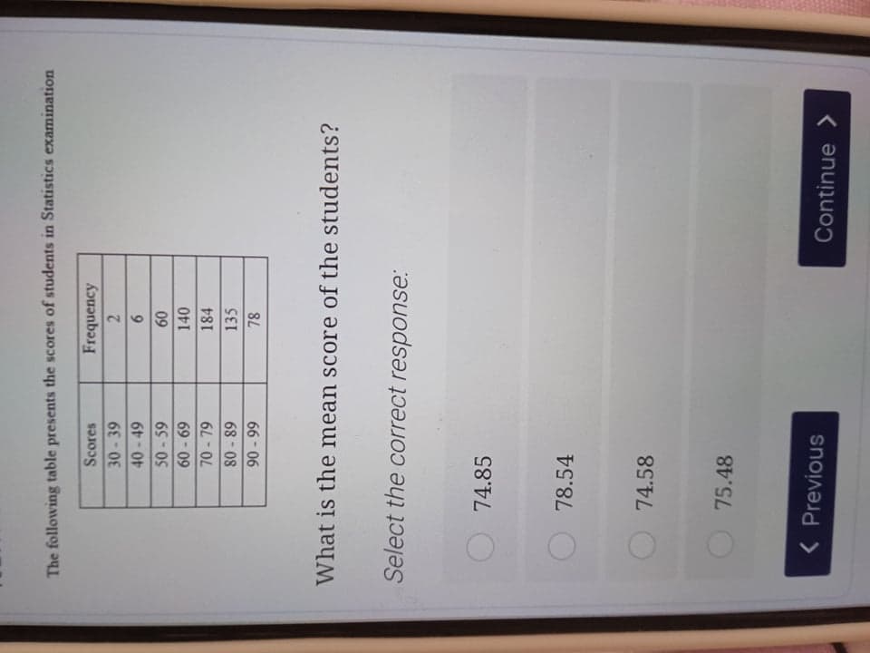 The following table presents the scores of students in Statistics examination
Scores
Frequency
30-39
2.
40-49
9.
09
140
50-59
60-69
70- 79
184
80 - 89
135
66 06
What is the mean score of the students?
Select the correct response:
74.85
78.54
74.58
75.48
< Previous
Continue >
