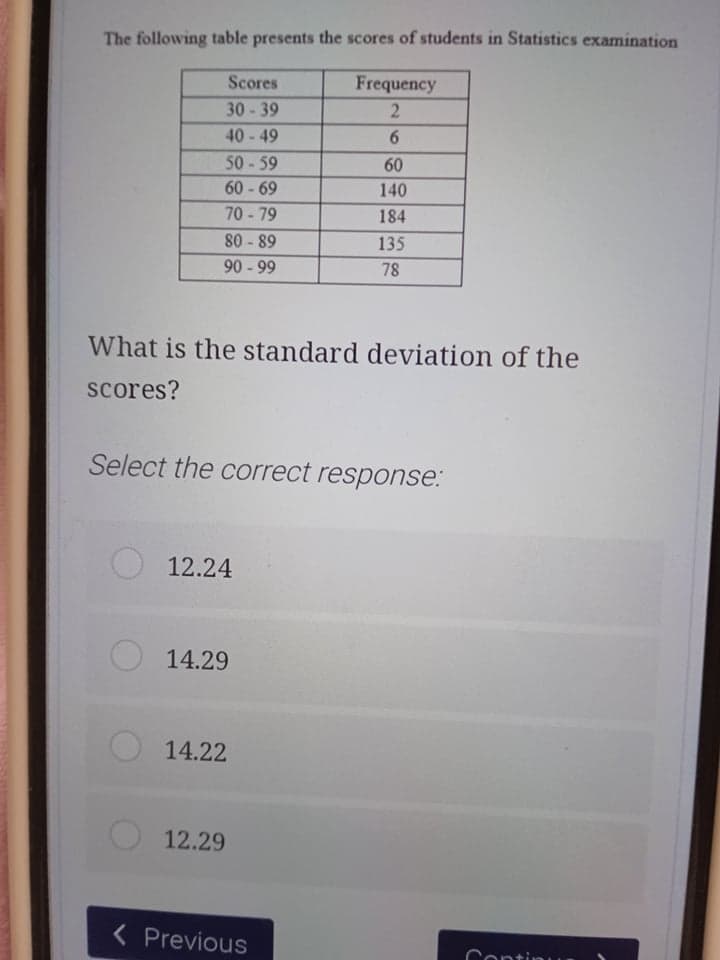 The following table presents the scores of students in Statistics examination
Scores
Frequency
30-39
40-49
50-59
60
60 - 69
140
70-79
184
80 - 89
90 - 99
135
78
What is the standard deviation of the
scores?
Select the correct response:
12.24
14.29
14.22
O 12.29
< Previous
Continu
