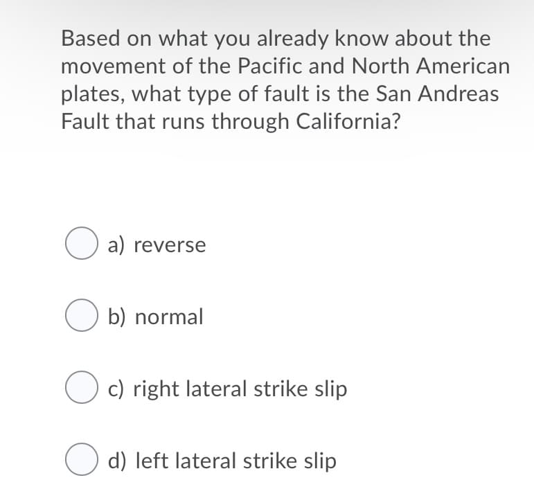 Based on what you already know about the
movement of the Pacific and North American
plates, what type of fault is the San Andreas
Fault that runs through California?
O a) reverse
O b) normal
c) right lateral strike slip
d) left lateral strike slip
