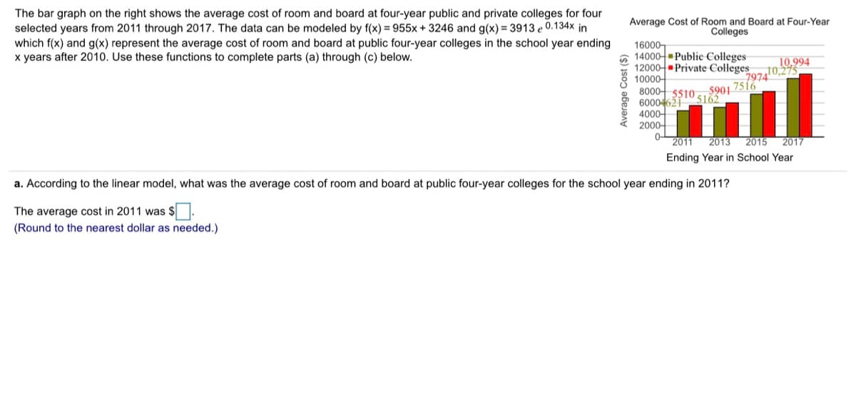 The bar graph on the right shows the average cost of room and board at four-year public and private colleges for four
selected years from 2011 through 2017. The data can be modeled by f(x) = 955x + 3246 and g(x) = 3913 e 0.134x in
which f(x) and g(x) represent the average cost of room and board at public four-year colleges in the school year ending
x years after 2010. Use these functions to complete parts (a) through (c) below.
Average Cost of Room and Board at Four-Year
Colleges
16000-
6 14000- Public Colleges
12000-Private Colleges
10000-
8000- ss10 5901 7516
600046ž1 5162
4000-
2000-
10,994
z10,275
7974
2011
2013
2015
2017
Ending Year in School Year
a. According to the linear model, what was the average cost of room and board at public four-year colleges for the school year ending in 2011?
The average cost in 2011 was $.
(Round to the nearest dollar as needed.)
Average Cost ($)
