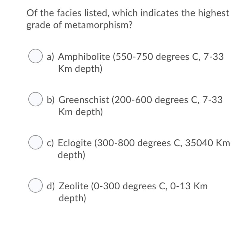 Of the facies listed, which indicates the highest
grade of metamorphism?
a) Amphibolite (550-750 degrees C, 7-33
Km depth)
b) Greenschist (200-600 degrees C, 7-33
Km depth)
c) Eclogite (300-800 degrees C, 35040 Km
depth)
d) Zeolite (0-300 degrees C, 0-13 Km
depth)
