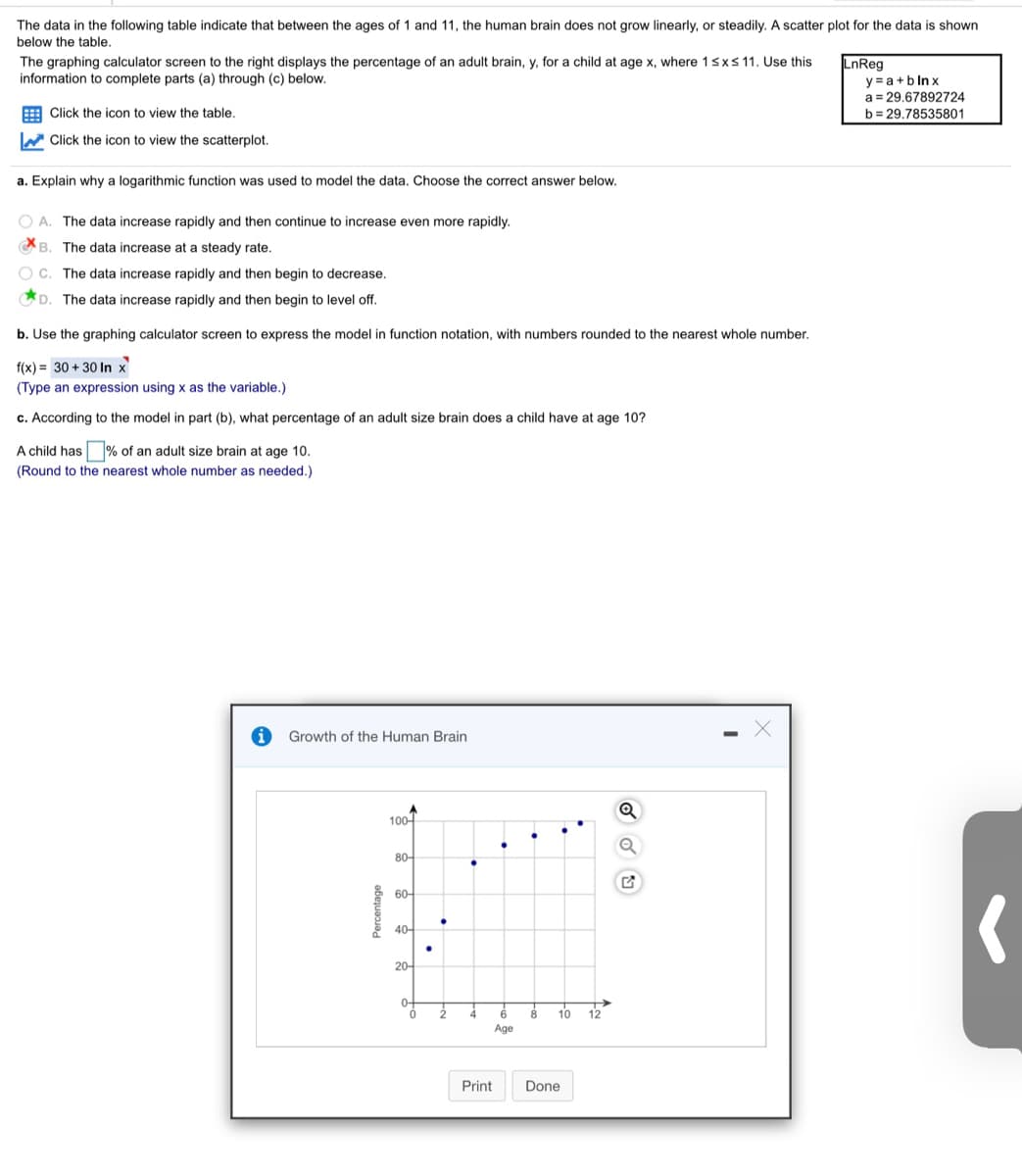 The data in the following table indicate that between the ages of 1 and 11, the human brain does not grow linearly or steadily. A scatter plot for the data is shown below the table.

The graphing calculator screen to the right displays the percentage of an adult brain, \( y \), for a child at age \( x \), where \( 1 \leq x \leq 11 \). Use this information to complete parts (a) through (c) below.

- Click the icon to view the table.
- Click the icon to view the scatterplot.

**a. Explain why a logarithmic function was used to model the data. Choose the correct answer below.**

- A. The data increase rapidly and then continue to increase even more rapidly.
- B. The data increase at a steady rate.
- C. The data increase rapidly and then begin to decrease.
- D. The data increase rapidly and then begin to level off.

**Correct Answer**: D. The data increase rapidly and then begin to level off.

**b. Use the graphing calculator screen to express the model in function notation, with numbers rounded to the nearest whole number.**

\( f(x) = 30 + 30 \ln x \)

(Type an expression using x as the variable.)

**c. According to the model in part (b), what percentage of an adult size brain does a child have at age 10?**

A child has ____% of an adult size brain at age 10.  
(Round to the nearest whole number as needed.)

**Graph Explanation: Growth of the Human Brain**

The scatter plot shows the growth of the human brain as a percentage of the adult size, plotted against the age in years. The x-axis represents the age (from 0 to 12 years), and the y-axis represents the percentage of adult brain size (from 0 to 100%). The points plotted suggest rapid growth during early years that start to level off as age increases.