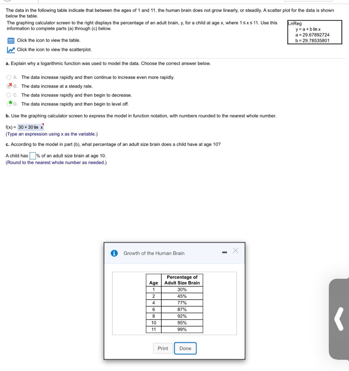 **Data Analysis of Human Brain Growth from Ages 1 to 11**

The following data demonstrate that the human brain does not grow linearly or steadily between the ages of 1 and 11. Below is a table showing this information, accompanied by a scatter plot.

### Scatter Plot Explanation:
The scatter plot displays the percentage of an adult brain, \( y \), for a child at age \( x \), where \( 1 \leq x \leq 11 \). Use this information to complete the questions provided. The linear regression equation shown is:
\[ y = a + b \ln x \]
where \( a = 29.67892724 \) and \( b = 29.78535801 \).

**Tasks:**

**a. Determine Why a Logarithmic Function is Used:**
- Choose the best explanation:
  - **A.** The data increase rapidly and then continue to increase even more rapidly.
  - **B.** The data increase at a steady rate.
  - **C.** The data increase rapidly and then begin to decrease.
  - **D.** The data increase rapidly and then begin to level off.

**b. Express the Model in Function Notation:**
- Use the graphing calculator to express the model, rounding numbers to the nearest whole number:
  \[ f(x) = 30 + 30 \ln x \]
  (Type an expression using \( x \) as the variable.)

**c. Calculate the Percentage at Age 10:**
- Using the model from part (b), calculate what percentage of an adult-size brain a child has at age 10. Round to the nearest whole number.

**Growth of the Human Brain Data Table:**

| Age | Percentage of Adult Size Brain |
|-----|-------------------------------|
| 1   | 30%                           |
| 2   | 45%                           |
| 4   | 77%                           |
| 6   | 87%                           |
| 8   | 92%                           |
| 10  | 95%                           |
| 11  | 99%                           |

This information provides insights into the growth pattern of the human brain during early development, emphasizing significant growth within this age range.