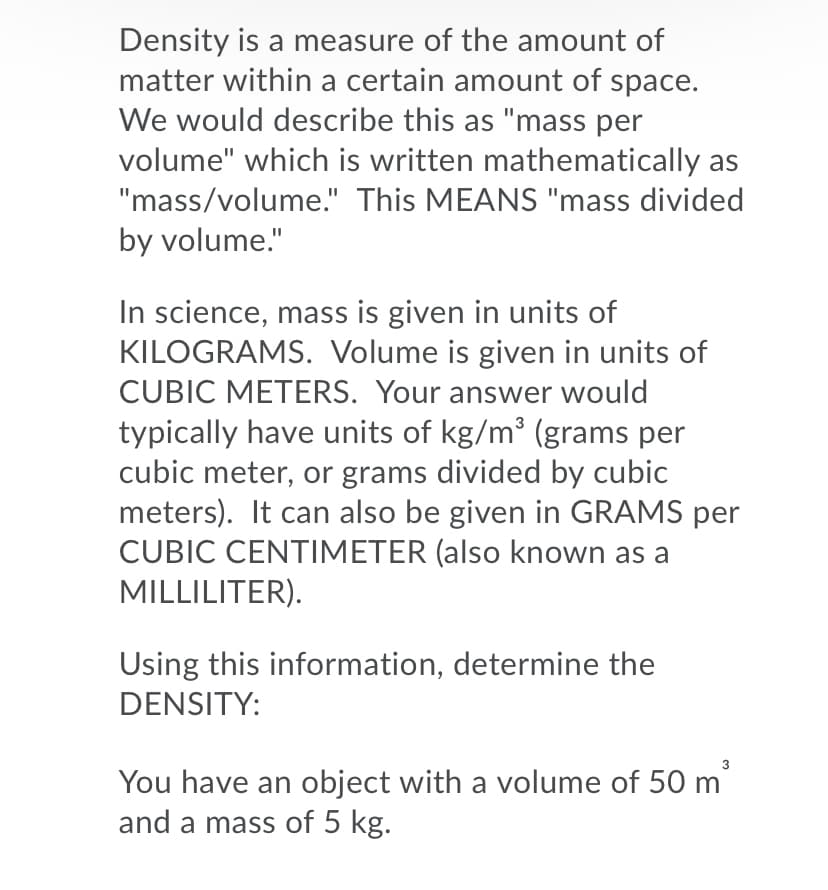 Density is a measure of the amount of
matter within a certain amount of space.
We would describe this as "mass per
volume" which is written mathematically as
"mass/volume." This MEANS "mass divided
by volume."
In science, mass is given in units of
KILOGRAMS. Volume is given in units of
CUBIC METERS. Your answer would
typically have units of kg/m (grams per
cubic meter, or grams divided by cubic
meters). It can also be given in GRAMS per
CUBIC CENTIMETER (also known as a
MILLILITER).
Using this information, determine the
DENSITY:
You have an object with a volume of 50 m
and a mass of 5 kg.
