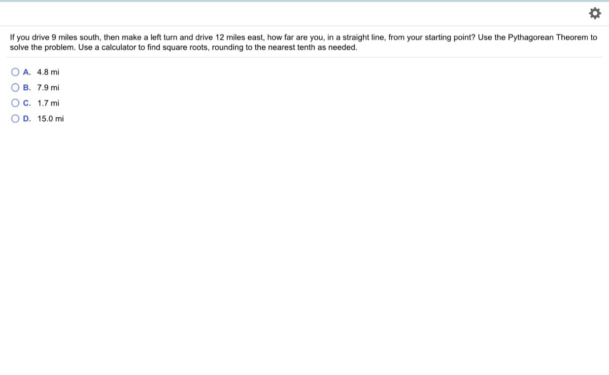 If you drive 9 miles south, then make a left turn and drive 12 miles east, how far are you, in a straight line, from your starting point? Use the Pythagorean Theorem to
solve the problem. Use a calculator to find square roots, rounding to the nearest tenth as needed.
O A. 4.8 mi
O B. 7.9 mi
O C. 1.7 mi
O D. 15.0 mi
