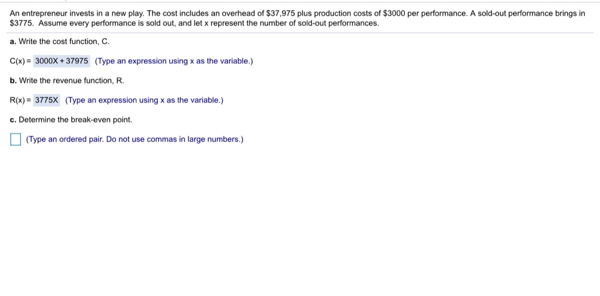 An entrepreneur invests in a new play. The cost includes an overhead of $37,975 plus production costs of $3000 per performance. A sold-out performance brings in
$3775. Assume every performance is sold out, and let x represent the number of sold-out performances.
a. Write the cost function, C.
C(x) = 3000X + 37975 (Type an expression using x as the variable.)
b. Write the revenue function, R.
R(x) = 3775X (Type an expression using x as the variable.)
c. Determine the break-even point.
(Type an ordered pair. Do not use commas in large numbers.)
