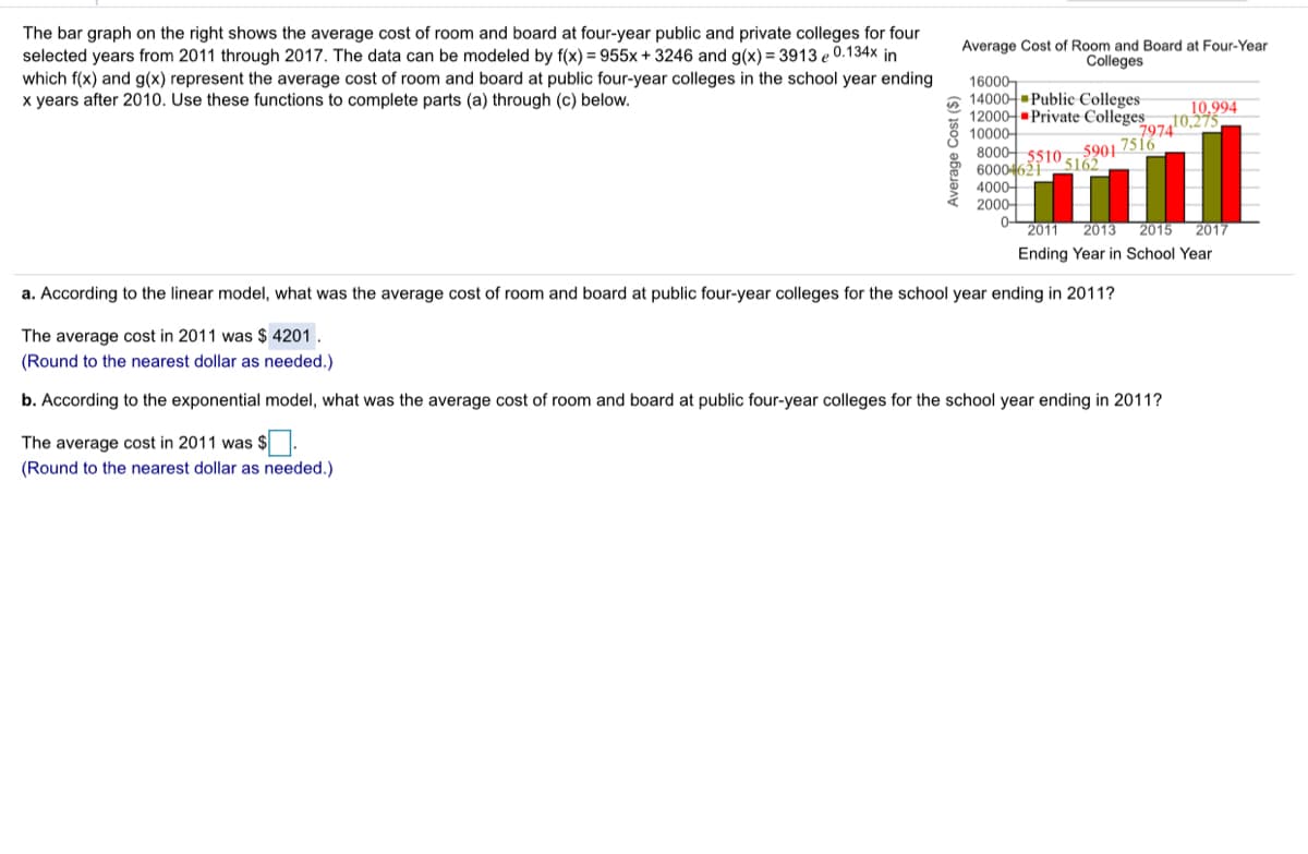 The bar graph on the right shows the average cost of room and board at four-year public and private colleges for four
selected years from 2011 through 2017. The data can be modeled by f(x) = 955x + 3246 and g(x) = 3913 e 0.134x in
which f(x) and g(x) represent the average cost of room and board at public four-year colleges in the school year ending
years after 2010. Use these functions to complete parts (a) through (c) below.
Average Cost of Room and Board at Four-Year
Colleges
16000-
6 14000-Public Colleges
12000- Private Colleges
10000-
8000- 5s10.
60004621
4000-
2000-
10.994
10,275
7974
5901
7516
5162
0-
2011
2013
2015
2017
Ending Year in School Year
a. According to the linear model, what was the average cost of room and board at public four-year colleges for the school year ending in 2011?
The average cost in 2011 was $ 4201.
(Round to the nearest dollar as needed.)
b. According to the exponential model, what was the average cost of room and board at public four-year colleges for the school year ending in 2011?
The average cost in 2011 was $.
(Round to the nearest dollar as needed.)
Average Cost ($)
