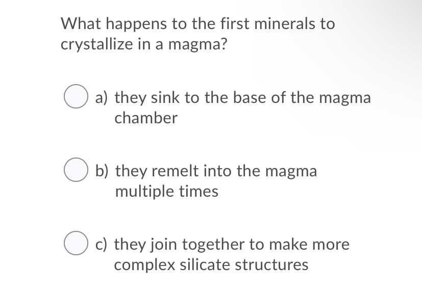 What happens to the first minerals to
crystallize in a magma?
a) they sink to the base of the magma
chamber
b) they remelt into the magma
multiple times
O c) they join together to make more
complex silicate structures
